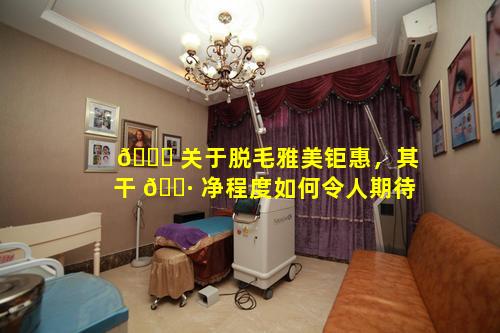 🐞 关于脱毛雅美钜惠，其干 🌷 净程度如何令人期待